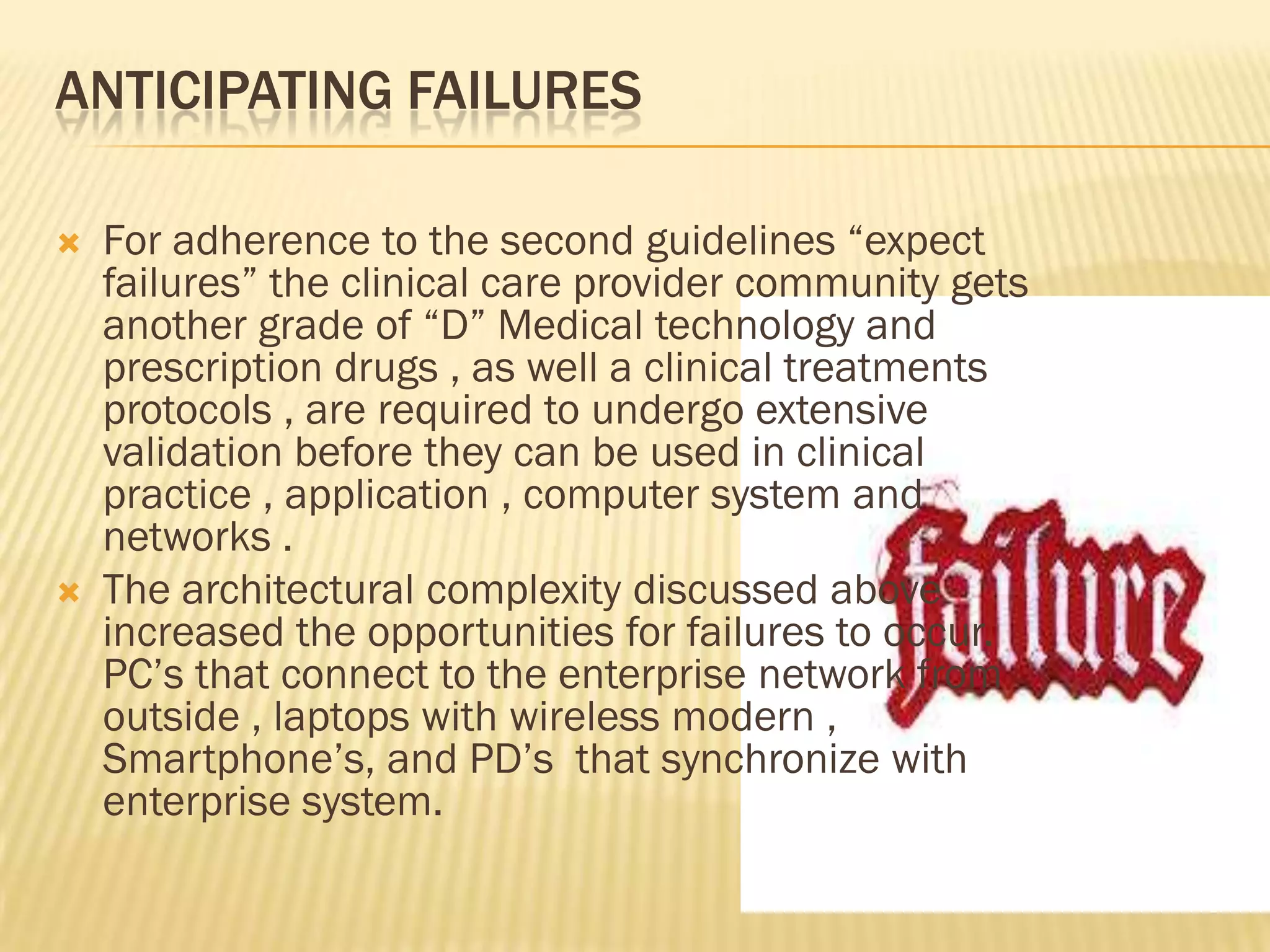 ANTICIPATING FAILURES




For adherence to the second guidelines “expect
failures” the clinical care provider community gets
another grade of “D” Medical technology and
prescription drugs , as well a clinical treatments
protocols , are required to undergo extensive
validation before they can be used in clinical
practice , application , computer system and
networks .
The architectural complexity discussed above
increased the opportunities for failures to occur.
PC‟s that connect to the enterprise network from
outside , laptops with wireless modern ,
Smartphone‟s, and PD‟s that synchronize with
enterprise system.

 