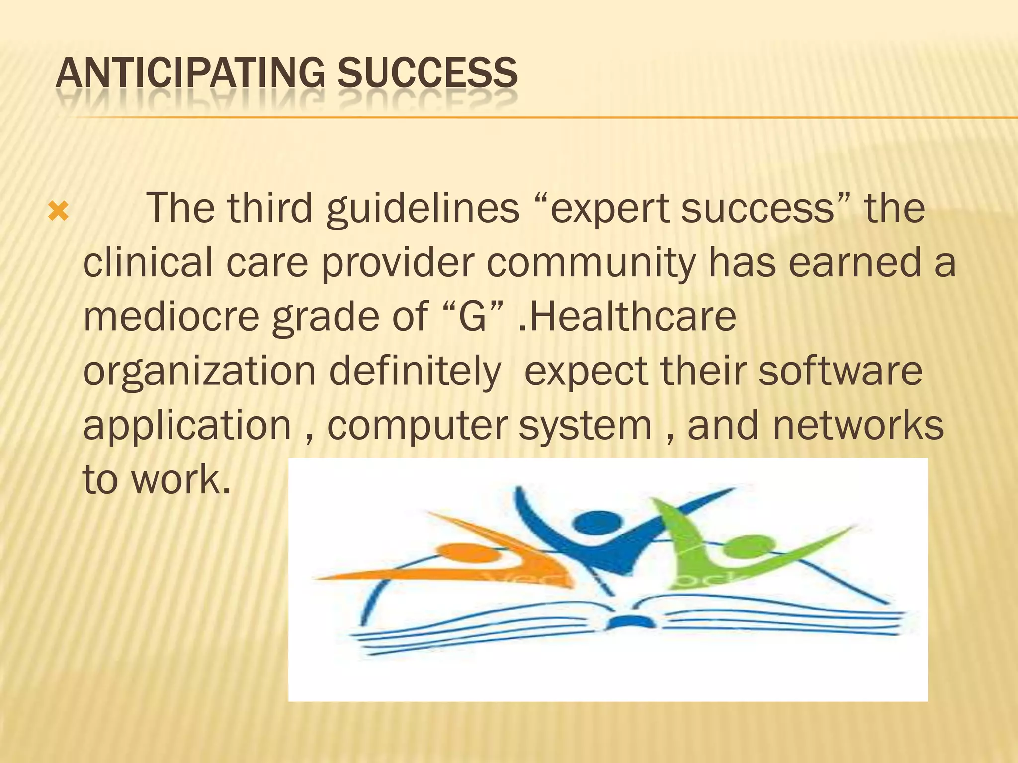 ANTICIPATING SUCCESS


The third guidelines “expert success” the
clinical care provider community has earned a
mediocre grade of “G” .Healthcare
organization definitely expect their software
application , computer system , and networks
to work.

 