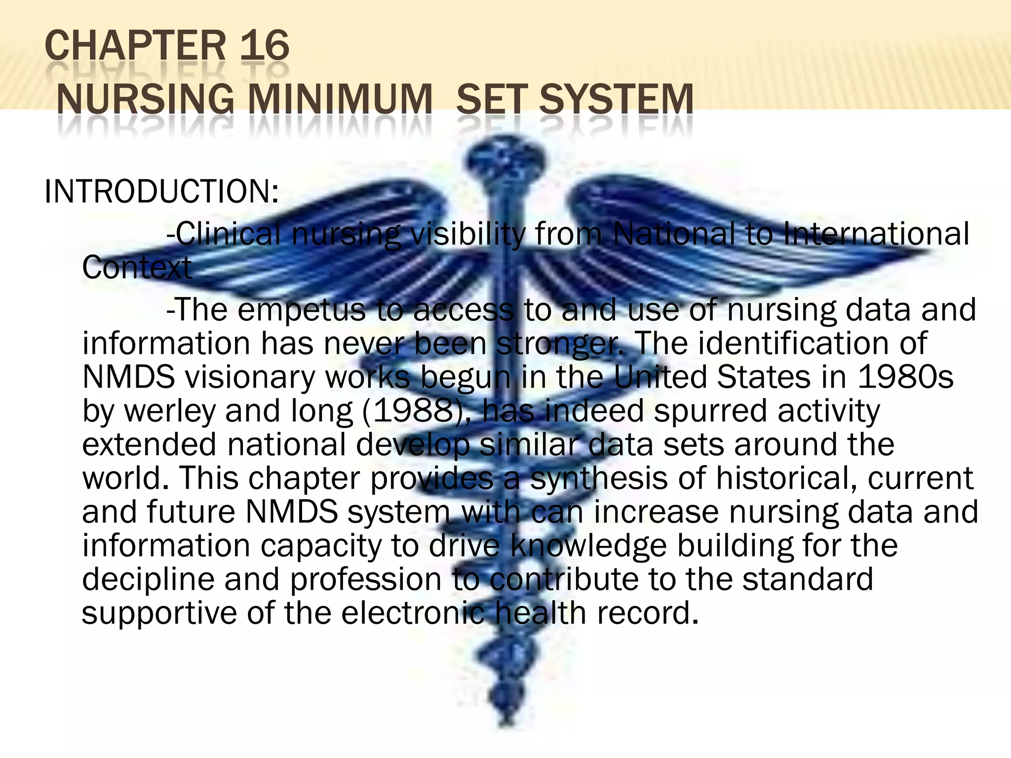 CHAPTER 16
NURSING MINIMUM SET SYSTEM
INTRODUCTION:
-Clinical nursing visibility from National to International
Context
-The empetus to access to and use of nursing data and
information has never been stronger. The identification of
NMDS visionary works begun in the United States in 1980s
by werley and long (1988), has indeed spurred activity
extended national develop similar data sets around the
world. This chapter provides a synthesis of historical, current
and future NMDS system with can increase nursing data and
information capacity to drive knowledge building for the
decipline and profession to contribute to the standard
supportive of the electronic health record.

 