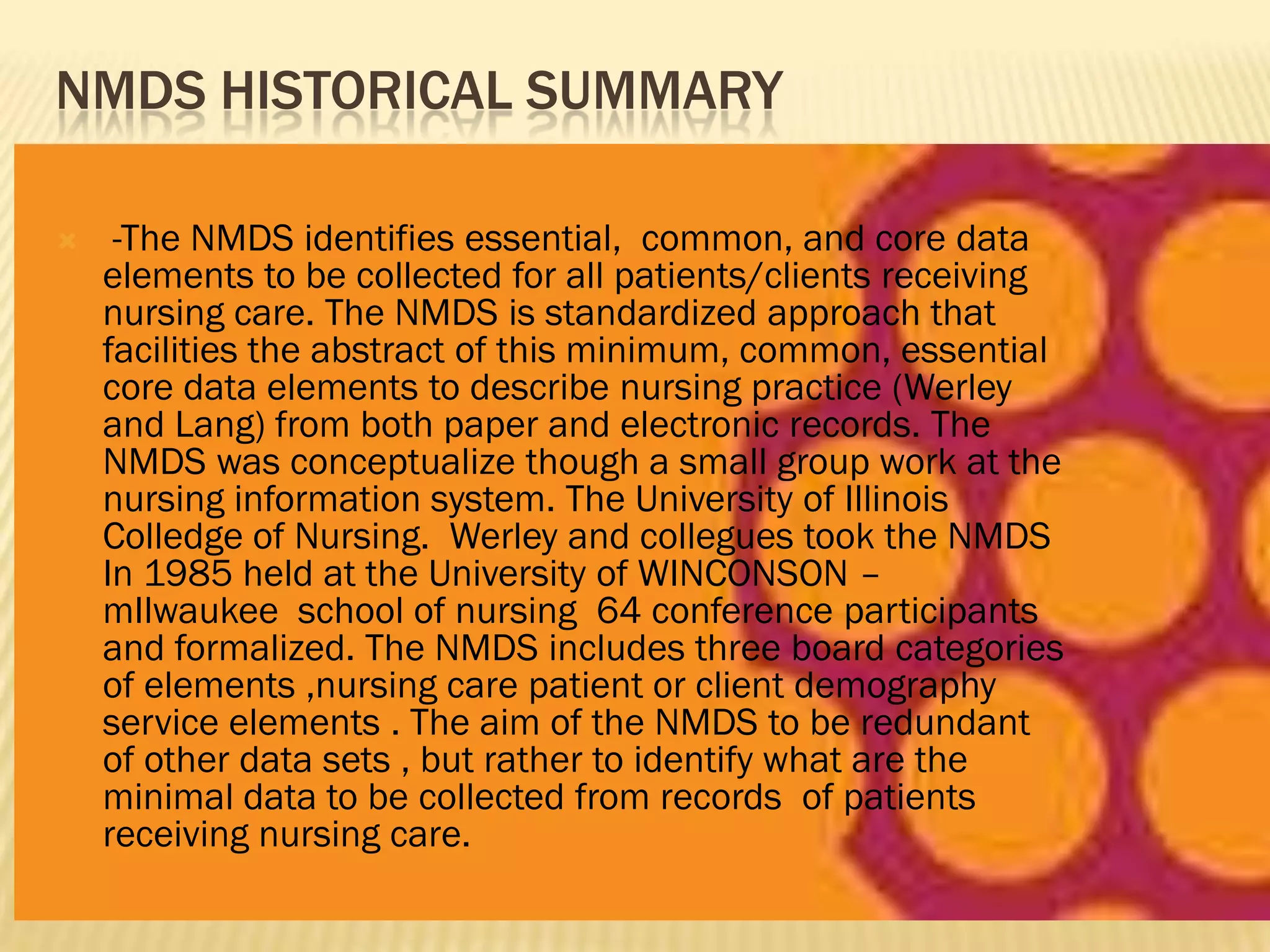 NMDS HISTORICAL SUMMARY


-The NMDS identifies essential, common, and core data
elements to be collected for all patients/clients receiving
nursing care. The NMDS is standardized approach that
facilities the abstract of this minimum, common, essential
core data elements to describe nursing practice (Werley
and Lang) from both paper and electronic records. The
NMDS was conceptualize though a small group work at the
nursing information system. The University of Illinois
Colledge of Nursing. Werley and collegues took the NMDS
In 1985 held at the University of WINCONSON –
mIlwaukee school of nursing 64 conference participants
and formalized. The NMDS includes three board categories
of elements ,nursing care patient or client demography
service elements . The aim of the NMDS to be redundant
of other data sets , but rather to identify what are the
minimal data to be collected from records of patients
receiving nursing care.

 