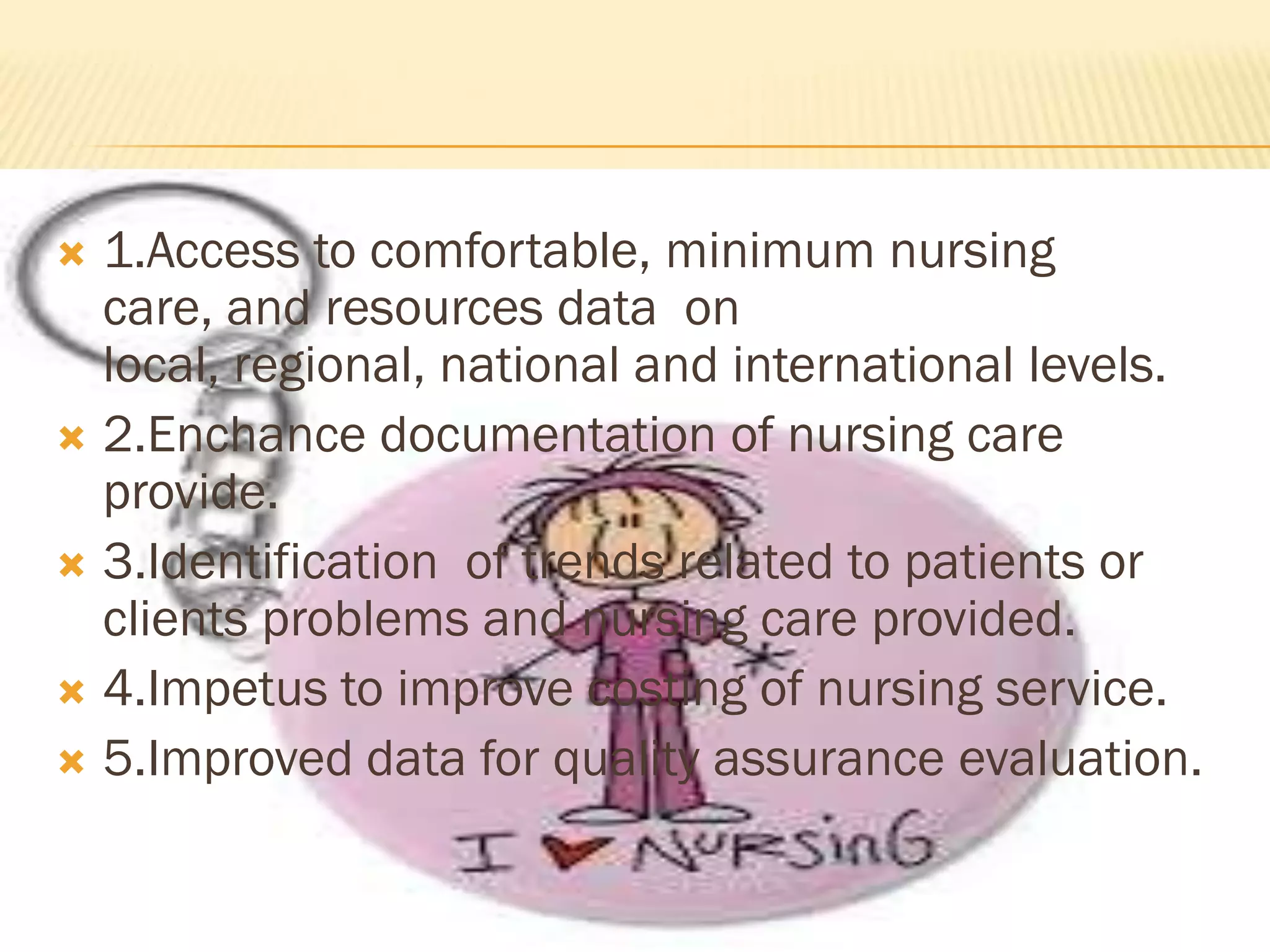 1.Access to comfortable, minimum nursing
care, and resources data on
local, regional, national and international levels.
 2.Enchance documentation of nursing care
provide.
 3.Identification of trends related to patients or
clients problems and nursing care provided.
 4.Impetus to improve costing of nursing service.
 5.Improved data for quality assurance evaluation.


 