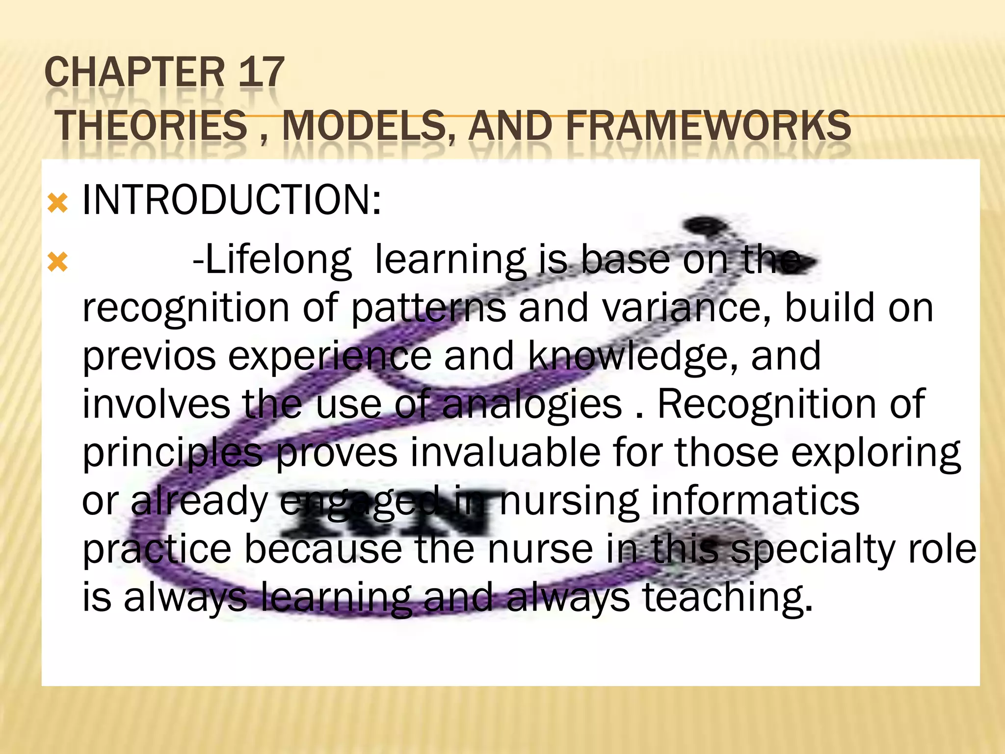 CHAPTER 17
THEORIES , MODELS, AND FRAMEWORKS
INTRODUCTION:

-Lifelong learning is base on the
recognition of patterns and variance, build on
previos experience and knowledge, and
involves the use of analogies . Recognition of
principles proves invaluable for those exploring
or already engaged in nursing informatics
practice because the nurse in this specialty role
is always learning and always teaching.


 