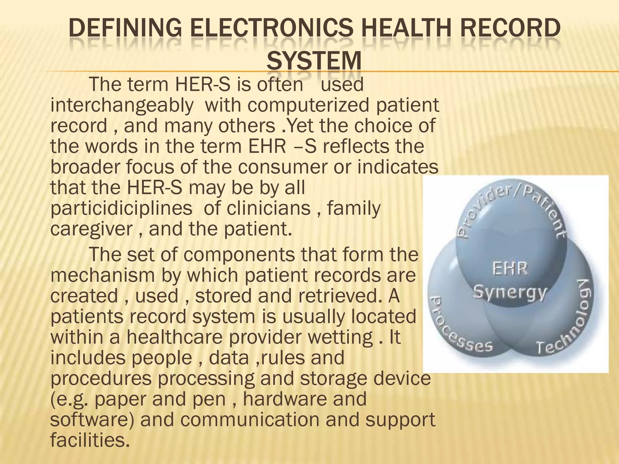 DEFINING ELECTRONICS HEALTH RECORD
SYSTEM

The term HER-S is often used
interchangeably with computerized patient
record , and many others .Yet the choice of
the words in the term EHR –S reflects the
broader focus of the consumer or indicates
that the HER-S may be by all
particidiciplines of clinicians , family
caregiver , and the patient.
The set of components that form the
mechanism by which patient records are
created , used , stored and retrieved. A
patients record system is usually located
within a healthcare provider wetting . It
includes people , data ,rules and
procedures processing and storage device
(e.g. paper and pen , hardware and
software) and communication and support
facilities.

 