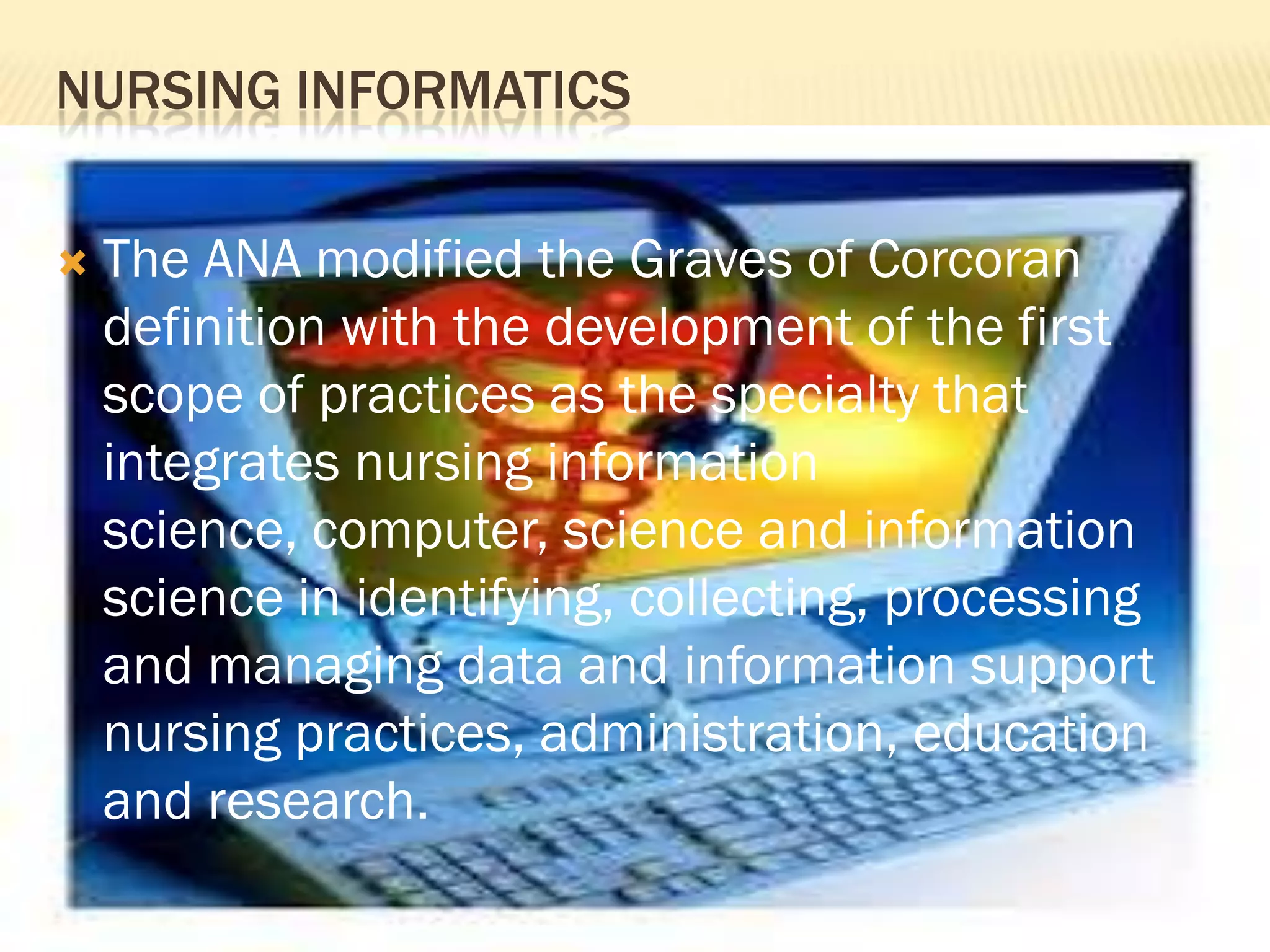 NURSING INFORMATICS


The ANA modified the Graves of Corcoran
definition with the development of the first
scope of practices as the specialty that
integrates nursing information
science, computer, science and information
science in identifying, collecting, processing
and managing data and information support
nursing practices, administration, education
and research.

 