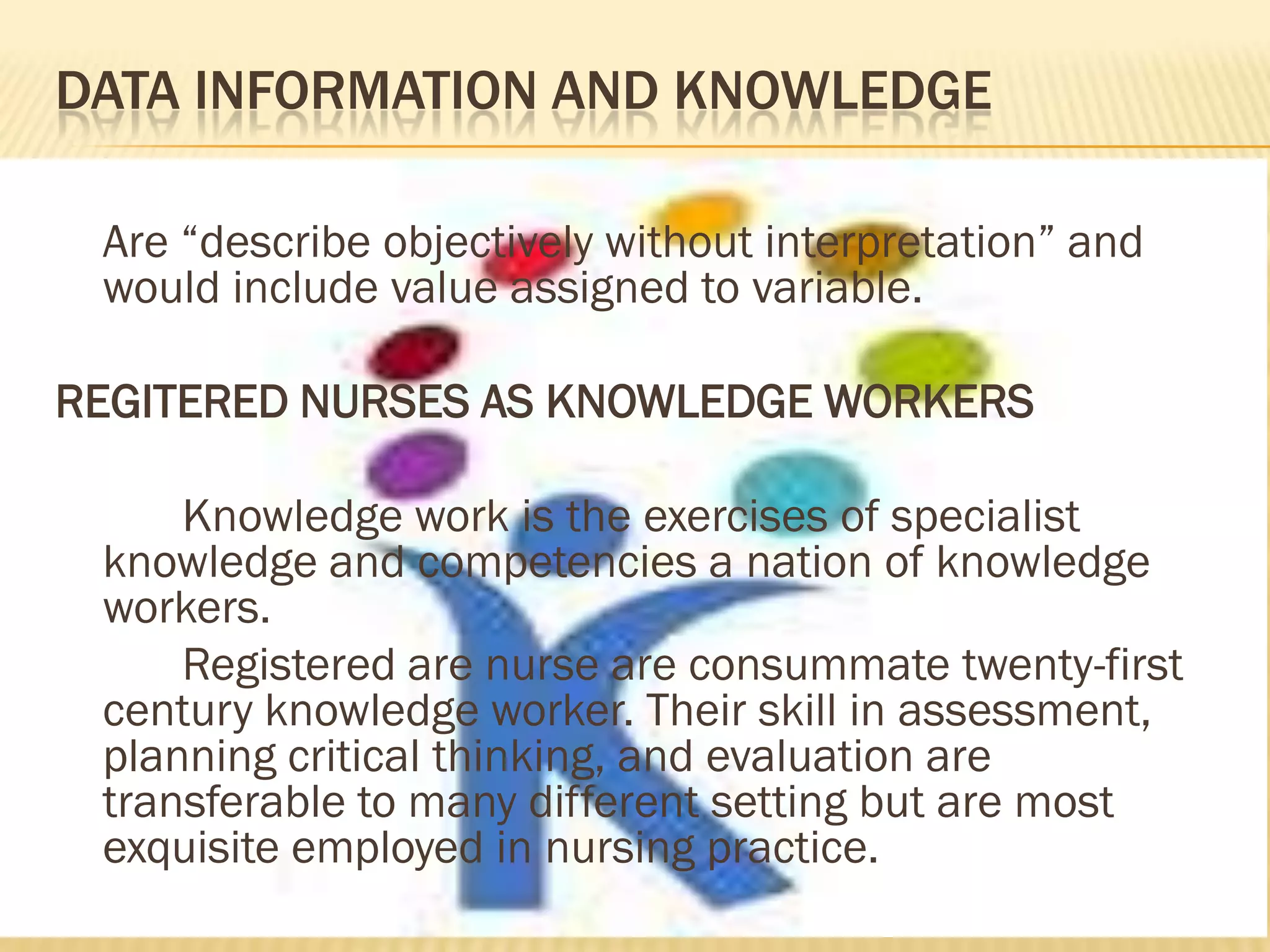 DATA INFORMATION AND KNOWLEDGE
Are “describe objectively without interpretation” and
would include value assigned to variable.
REGITERED NURSES AS KNOWLEDGE WORKERS
Knowledge work is the exercises of specialist
knowledge and competencies a nation of knowledge
workers.
Registered are nurse are consummate twenty-first
century knowledge worker. Their skill in assessment,
planning critical thinking, and evaluation are
transferable to many different setting but are most
exquisite employed in nursing practice.

 