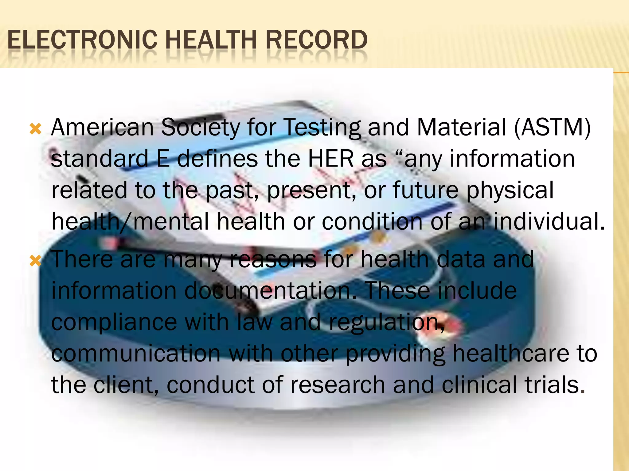 ELECTRONIC HEALTH RECORD
American Society for Testing and Material (ASTM)
standard E defines the HER as “any information
related to the past, present, or future physical
health/mental health or condition of an individual.
 There are many reasons for health data and
information documentation. These include
compliance with law and regulation,
communication with other providing healthcare to
the client, conduct of research and clinical trials.


 
