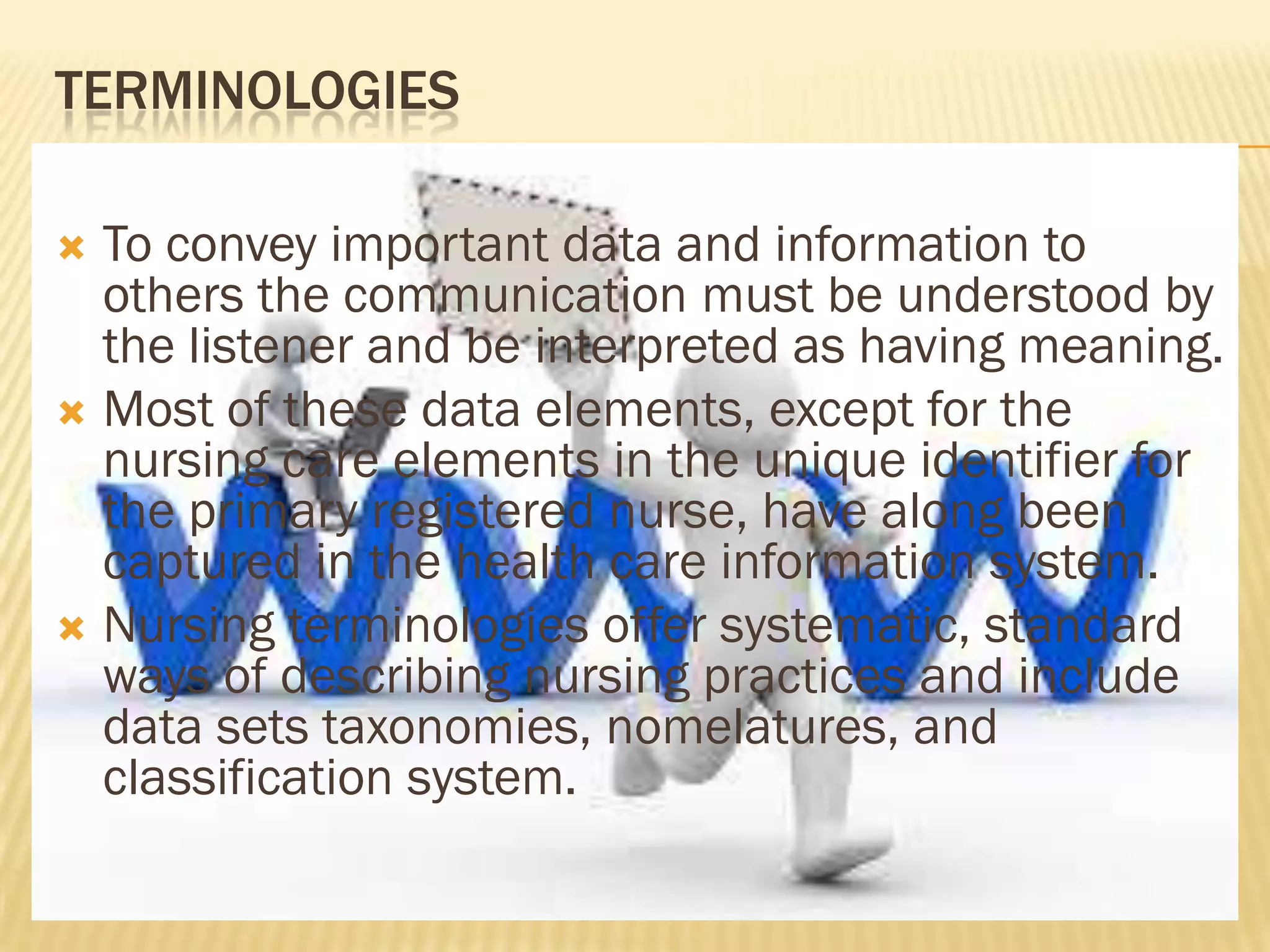 TERMINOLOGIES
To convey important data and information to
others the communication must be understood by
the listener and be interpreted as having meaning.
 Most of these data elements, except for the
nursing care elements in the unique identifier for
the primary registered nurse, have along been
captured in the health care information system.
 Nursing terminologies offer systematic, standard
ways of describing nursing practices and include
data sets taxonomies, nomelatures, and
classification system.


 