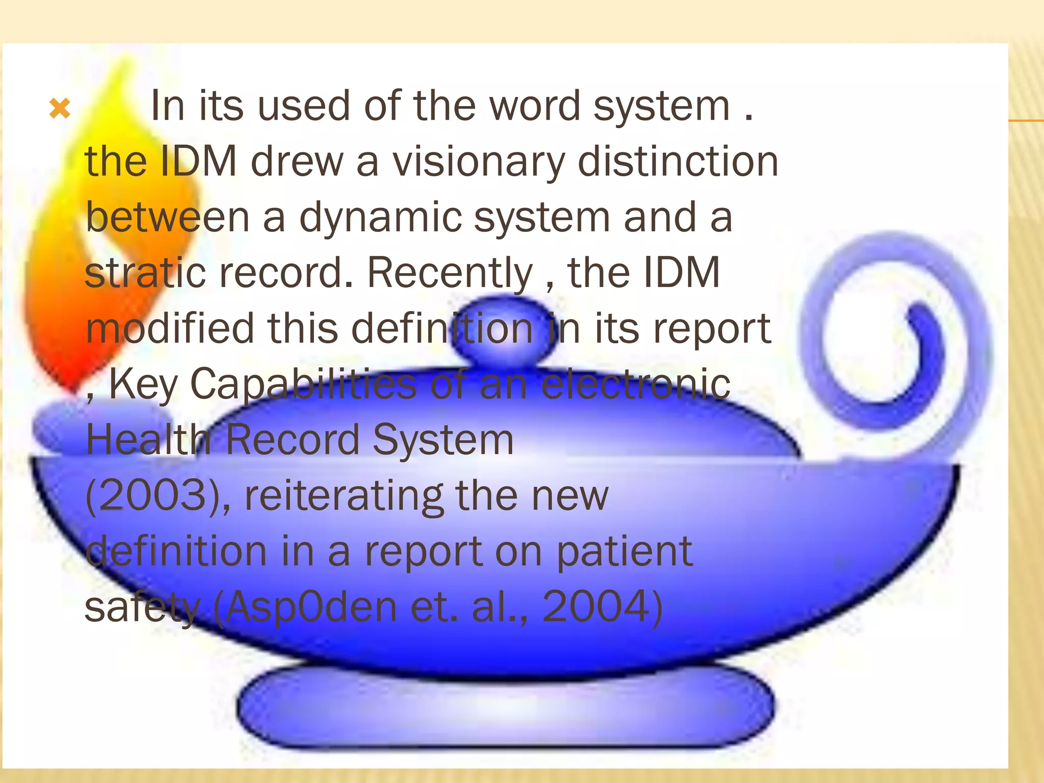 

In its used of the word system .
the IDM drew a visionary distinction
between a dynamic system and a
stratic record. Recently , the IDM
modified this definition in its report
, Key Capabilities of an electronic
Health Record System
(2003), reiterating the new
definition in a report on patient
safety (Asp0den et. al., 2004)

 