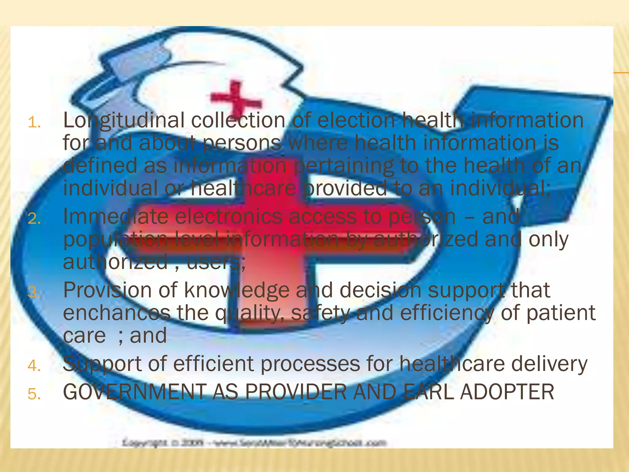 1.

2.

3.

4.
5.

Longitudinal collection of election health information
for and about persons where health information is
defined as information pertaining to the health of an
individual or healthcare provided to an individual;
Immediate electronics access to person – and
population level information by authorized and only
authorized , users;
Provision of knowledge and decision support that
enchances the quality, safety and efficiency of patient
care ; and
Support of efficient processes for healthcare delivery
GOVERNMENT AS PROVIDER AND EARL ADOPTER

 