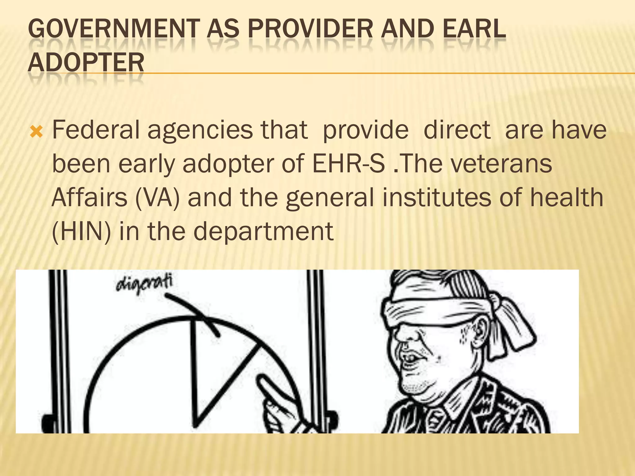 GOVERNMENT AS PROVIDER AND EARL
ADOPTER


Federal agencies that provide direct are have
been early adopter of EHR-S .The veterans
Affairs (VA) and the general institutes of health
(HIN) in the department

 