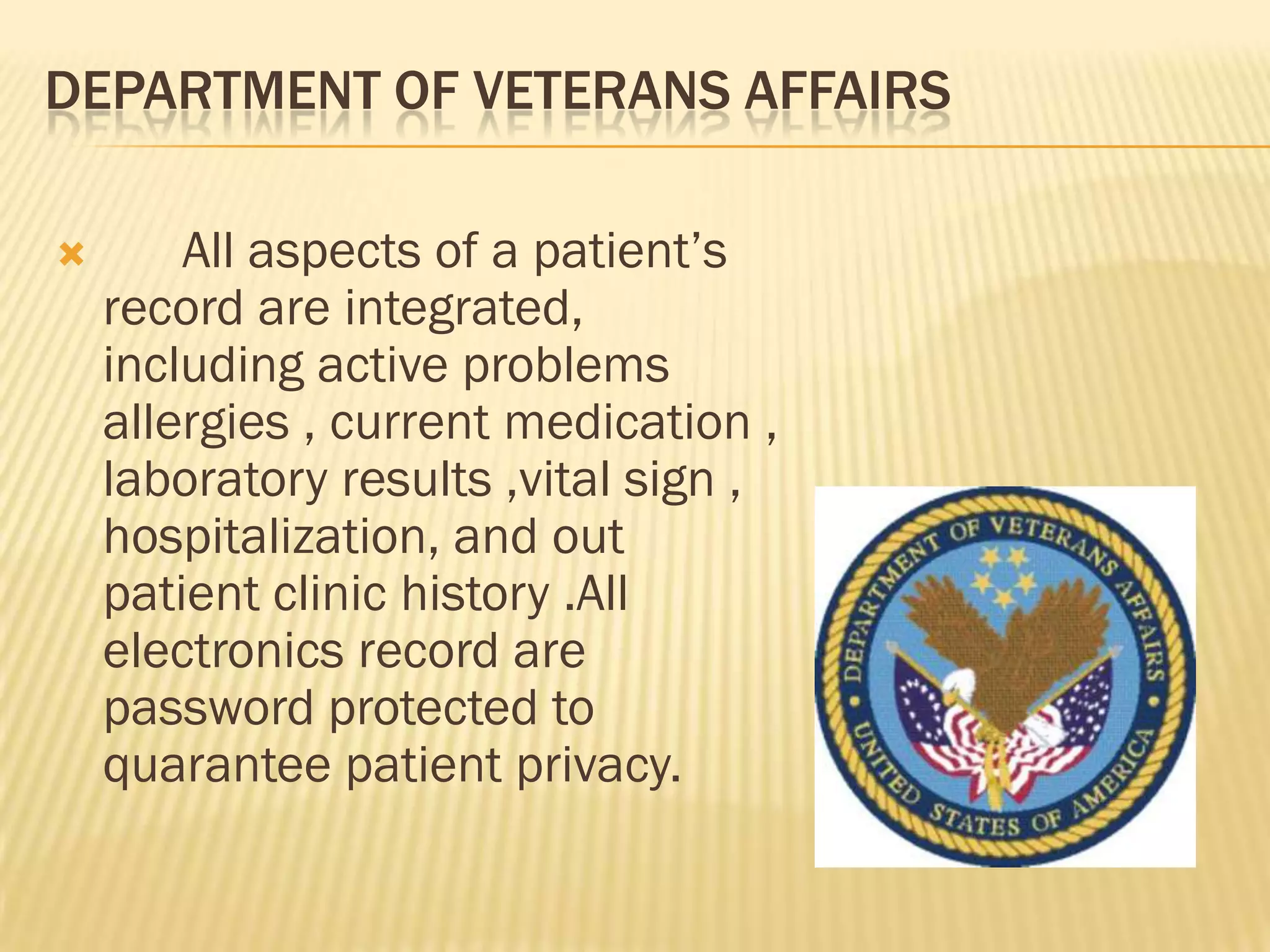 DEPARTMENT OF VETERANS AFFAIRS


All aspects of a patient‟s
record are integrated,
including active problems
allergies , current medication ,
laboratory results ,vital sign ,
hospitalization, and out
patient clinic history .All
electronics record are
password protected to
quarantee patient privacy.

 