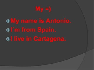 My =)

My   name is Antonio.
I´m from Spain.
I live in Cartagena.
 