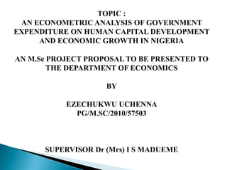 TOPIC :
AN ECONOMETRIC ANALYSIS OF GOVERNMENT
EXPENDITURE ON HUMAN CAPITAL DEVELOPMENT
AND ECONOMIC GROWTH IN NIGERIA
AN M.Sc PROJECT PROPOSAL TO BE PRESENTED TO
THE DEPARTMENT OF ECONOMICS
BY
EZECHUKWU UCHENNA
PG/M.SC/2010/57503
SUPERVISOR Dr (Mrs) I S MADUEME
 