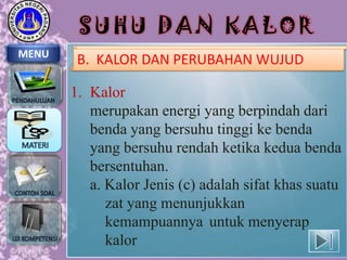 SUHU DAN KALOR
MENU

B. KALOR DAN PERUBAHAN WUJUD

1. Kalor
merupakan energi yang berpindah dari
benda yang bersuhu tinggi ke benda
yang bersuhu rendah ketika kedua benda
bersentuhan.
a. Kalor Jenis (c) adalah sifat khas suatu
zat yang menunjukkan
kemampuannya untuk menyerap
kalor

 