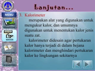 Lanjutan...
MENU

3. Kalorimeter
merupakan alat yang digunakan untuk
mengukur kalor, dan umumnya
digunakan untuk menentukan kalor jenis
suatu zat.
kalorimeter didesain agar pertukaran
kalor hanya terjadi di dalam bejana
kalorimeter dan menghindari pertukaran
kalor ke lingkungan sekitarnya

 