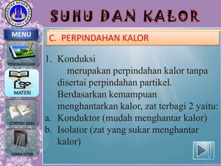 SUHU DAN KALOR
MENU

C. PERPINDAHAN KALOR

1. Konduksi
merupakan perpindahan kalor tanpa
disertai perpindahan partikel.
Berdasarkan kemampuan
menghantarkan kalor, zat terbagi 2 yaitu:
a. Konduktor (mudah menghantar kalor)
b. Isolator (zat yang sukar menghantar
kalor)

 