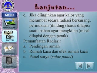 Lanjutan...
MENU

c. Jika diinginkan agar kalor yang
merambat secara radiasi berkurang,
permukaan (dinding) harus dilapisi
suatu bahan agar mengkilap (misal
dilapisi dengan perak)
Pemanfaatan Radiasi:
a. Pendingan rumah
b. Rumah kaca dan efek rumah kaca
c. Panel surya (solar panel)

 