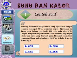 SUHU DAN KALOR
MENU

1

Contoh Soal

Sepotong aluminium dengan massa 200 g dipanaskan sampai
suhunya mencapai 90˚C, kemudian segera dijatuhkan ke
dalam suatu bejana yang berisi 100 g air pada suhu 20˚C.
Dengan mengabaikan pertukaran kalor terhadap lingkungan
sekitar dan kalor yang diserap bejana, hitunglah suhu akhir
campuran. Kalor jenis aluminium 900 J/Kg K, kalor jenis air
4200 J/Kg K
A. 67˚C

B. 55˚C

C. 41˚C

D. 35˚C

 