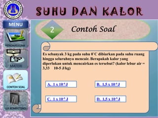 SUHU DAN KALOR
MENU

2

Contoh Soal

Es sebanyak 3 kg pada suhu 0˚C dibiarkan pada suhu ruang
hingga seluruhnya mencair. Berapakah kalor yang
diperlukan untuk mencairkan es tersebut? (kalor lebur air =
3,33 10-5 J/kg)

A. 1 x 10-4 J

B. 1,5 x 10-4 J

C. 1 x 10-5 J

D. 1,5 x 10-5 J

 