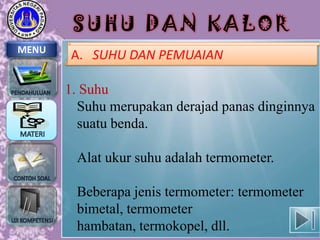 SUHU DAN KALOR
MENU

A. SUHU DAN PEMUAIAN

1. Suhu
Suhu merupakan derajad panas dinginnya
suatu benda.
Alat ukur suhu adalah termometer.

Beberapa jenis termometer: termometer
bimetal, termometer
hambatan, termokopel, dll.

 