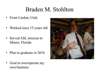 Braden M. Stohlton
• From Lindon, Utah

• Worked since 15 years old

• Served ASL mission to
  Miami, Florida

• Plan to graduate in 2016

• Goal to own/operate my
  own business
 