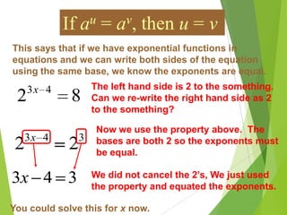 This says that if we have exponential functions in
equations and we can write both sides of the equation
using the same base, we know the exponents are equal.
If au = av, then u = v
82 43x The left hand side is 2 to the something.
Can we re-write the right hand side as 2
to the something?
343
22 x
Now we use the property above. The
bases are both 2 so the exponents must
be equal.
343x We did not cancel the 2’s, We just used
the property and equated the exponents.
You could solve this for x now.
 