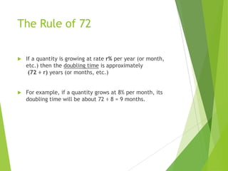 The Rule of 72
 If a quantity is growing at rate r% per year (or month,
etc.) then the doubling time is approximately
(72 ÷ r) years (or months, etc.)
 For example, if a quantity grows at 8% per month, its
doubling time will be about 72 ÷ 8 = 9 months.
 