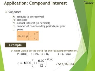Application: Compound Interest
 Suppose:
- A: amount to be received
P: principal
r: annual interest (in decimal)
n: number of compounding periods per year
t: years
n
n
r
ptA 1)(
Example
 What would be the yield for the following investment?
P = 8000, r = 7%, n = 12, t = 6 years
612
12
07.0
18000A ≈ $12,160.84
 