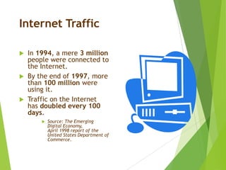 Internet Traffic
 In 1994, a mere 3 million
people were connected to
the Internet.
 By the end of 1997, more
than 100 million were
using it.
 Traffic on the Internet
has doubled every 100
days.
 Source: The Emerging
Digital Economy,
April 1998 report of the
United States Department of
Commerce.
 