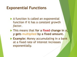 Exponential Functions
 A function is called an exponential
function if it has a constant growth
factor.
 This means that for a fixed change in x,
y gets multiplied by a fixed amount.
 Example: Money accumulating in a bank
at a fixed rate of interest increases
exponentially.
 