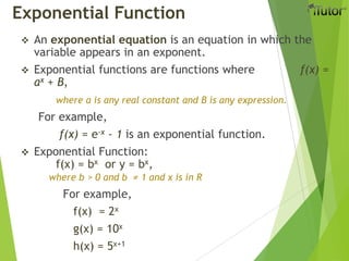 Exponential Function
 An exponential equation is an equation in which the
variable appears in an exponent.
 Exponential functions are functions where f(x) =
ax + B,
where a is any real constant and B is any expression.
For example,
f(x) = e-x - 1 is an exponential function.
 Exponential Function:
f(x) = bx or y = bx,
where b > 0 and b ≠ 1 and x is in R
For example,
f(x) = 2x
g(x) = 10x
h(x) = 5x+1
 