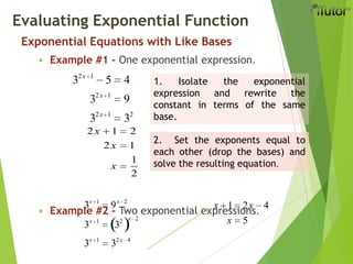 Exponential Equations with Like Bases
 Example #1 - One exponential expression.
 Example #2 - Two exponential expressions.
Evaluating Exponential Function
32x 1
5 4
32x 1
9
32x 1
32
2x 1 2
2x 1
x
1
2
1. Isolate the exponential
expression and rewrite the
constant in terms of the same
base.
2. Set the exponents equal to
each other (drop the bases) and
solve the resulting equation.
3x 1
9x 2
3x 1
32 x 2
3x 1
32x 4
x 1 2x 4
x 5
 