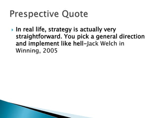  In real life, strategy is actually very
straightforward. You pick a general direction
and implement like hell-Jack Welch in
Winning, 2005
 