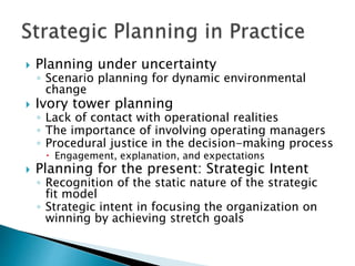  Planning under uncertainty
◦ Scenario planning for dynamic environmental
change
 Ivory tower planning
◦ Lack of contact with operational realities
◦ The importance of involving operating managers
◦ Procedural justice in the decision-making process
 Engagement, explanation, and expectations
 Planning for the present: Strategic Intent
◦ Recognition of the static nature of the strategic
fit model
◦ Strategic intent in focusing the organization on
winning by achieving stretch goals
 