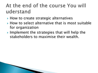  How to create strategic alternatives
 How to select alternative that is most suitable
for organization
 Implement the strategies that will help the
stakeholders to maximise their wealth.
 