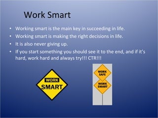 Work Smart Working smart is the main key in succeeding in life. Working smart is making the right decisions in life. It is also never giving up.  If you start something you should see it to the end, and if it’s hard, work hard and always try!!! CTR!!!  
