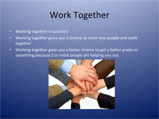 Work Together Working together is success!! Working together gives you a chance to meet new people and work together Working together gives you a better chance to get a better grade on something because 2 or more people are helping you out. 