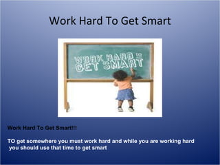 Work Hard To Get Smart Work Hard To Get Smart!!! TO get somewhere you must work hard and while you are working hard you should use that time to get smart 
