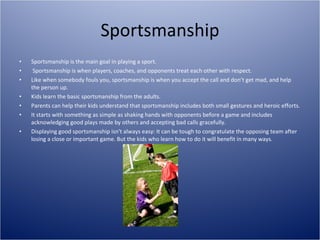 Sportsmanship Sportsmanship is the main goal in playing a sport. Sportsmanship is when players, coaches, and opponents treat each other with respect. Like when somebody fouls you, sportsmanship is when you accept the call and don’t get mad, and help the person up. Kids learn the basic sportsmanship from the adults. Parents can help their kids understand that sportsmanship includes both small gestures and heroic efforts. It starts with something as simple as shaking hands with opponents before a game and includes acknowledging good plays made by others and accepting bad calls gracefully. Displaying good sportsmanship isn't always easy: It can be tough to congratulate the opposing team after losing a close or important game. But the kids who learn how to do it will benefit in many ways. 
