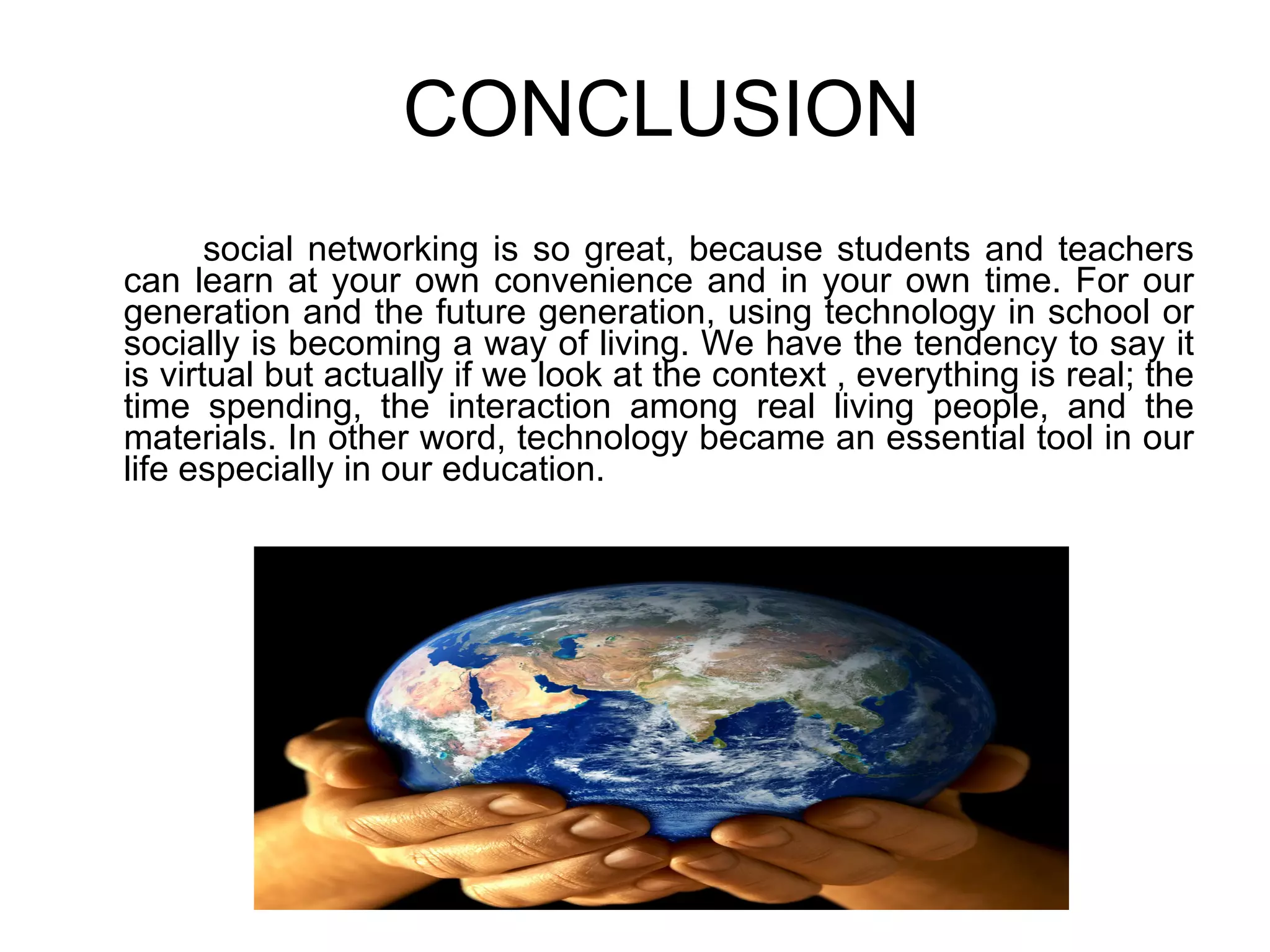 CONCLUSION social networking is so great, because students and teachers can learn at your own convenience and in your own time. For our generation and the future generation, using technology in school or socially is becoming a way of living. We have the tendency to say it is virtual but actually if we look at the context , everything is real; the time spending, the interaction among real living people, and the materials. In other word, technology became an essential tool in our life especially in our education.  