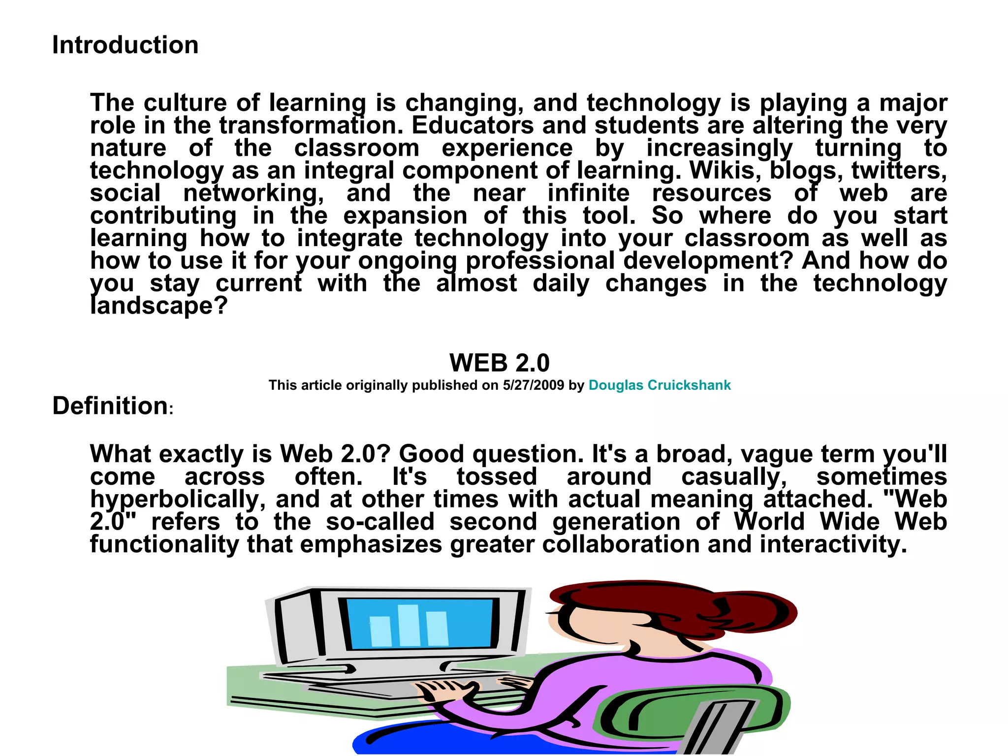 Introduction The culture of learning is changing, and technology is playing a major role in the transformation. Educators and students are altering the very nature of the classroom experience by increasingly turning to technology as an integral component of learning. Wikis, blogs, twitters, social networking, and the near infinite resources of web are contributing in the expansion of this tool. So where do you start learning how to integrate technology into your classroom as well as how to use it for your ongoing professional development? And how do you stay current with the almost daily changes in the technology landscape? WEB 2.0 This article originally published on 5/27/2009 by  Douglas Cruickshank Definition : What exactly is Web 2.0? Good question. It's a broad, vague term you'll come across often. It's tossed around casually, sometimes hyperbolically, and at other times with actual meaning attached. "Web 2.0" refers to the so-called second generation of World Wide Web functionality that emphasizes greater collaboration and interactivity. 