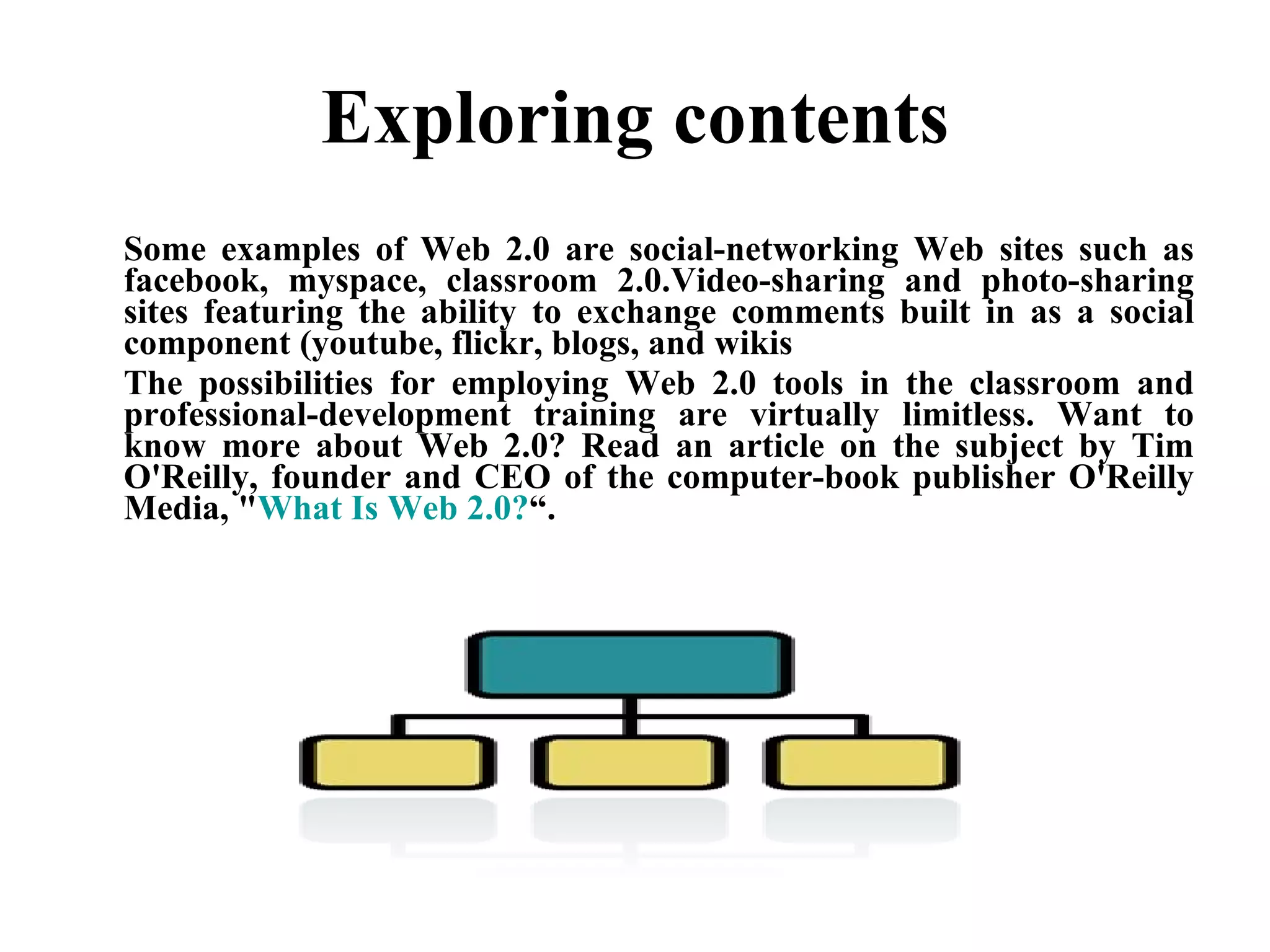 Exploring contents Some examples of Web 2.0 are social-networking Web sites such as facebook, myspace, classroom 2.0.Video-sharing and photo-sharing sites featuring the ability to exchange comments built in as a social component (youtube, flickr, blogs, and wikis The possibilities for employing Web 2.0 tools in the classroom and professional-development training are virtually limitless. Want to know more about Web 2.0? Read an article on the subject by Tim O'Reilly, founder and CEO of the computer-book publisher O'Reilly Media, " What Is Web 2.0? “. 