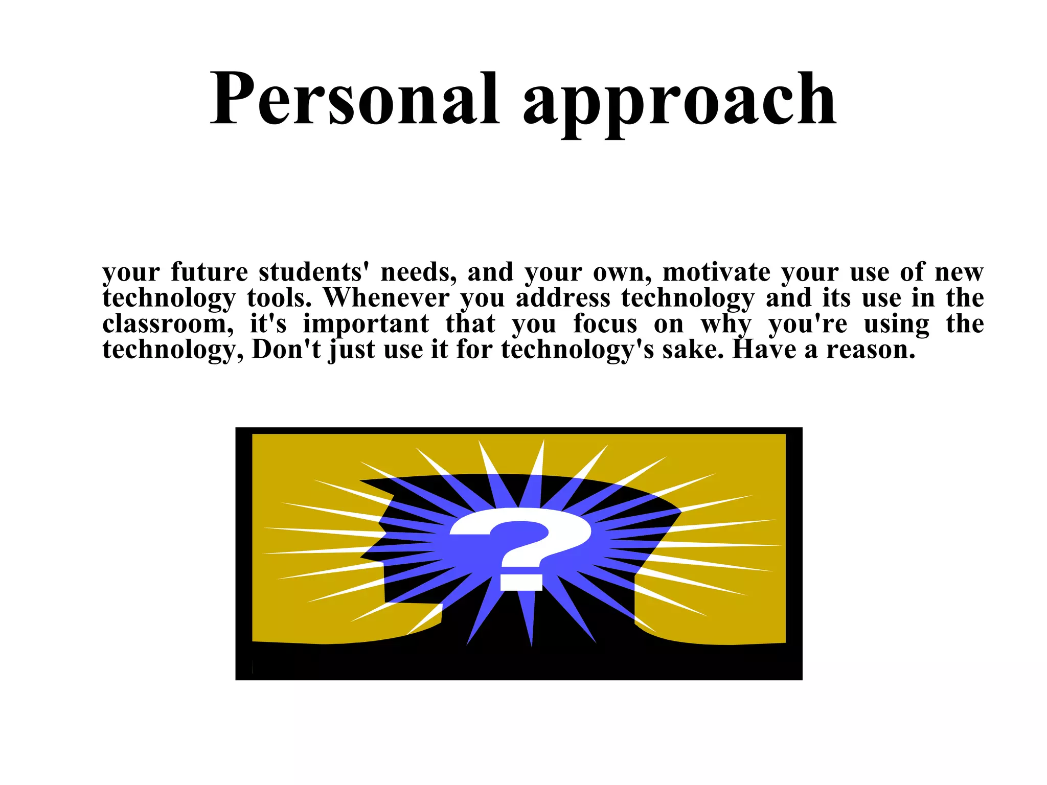 Personal approach your future students' needs, and your own, motivate your use of new technology tools. Whenever you address technology and its use in the classroom, it's important that you focus on why you're using the technology, Don't just use it for technology's sake. Have a reason. 