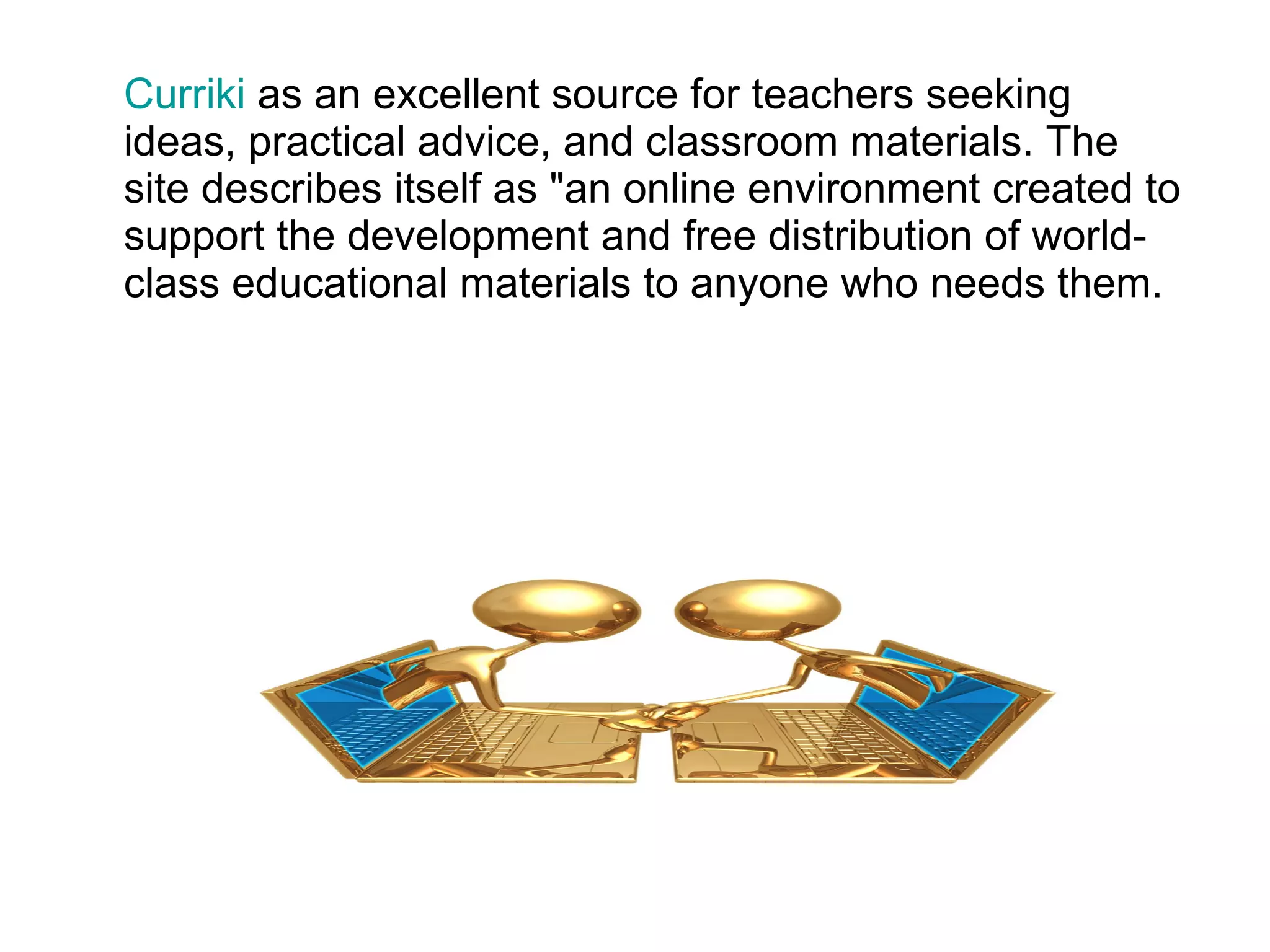 Curriki  as an excellent source for teachers seeking ideas, practical advice, and classroom materials. The site describes itself as "an online environment created to support the development and free distribution of world-class educational materials to anyone who needs them. 