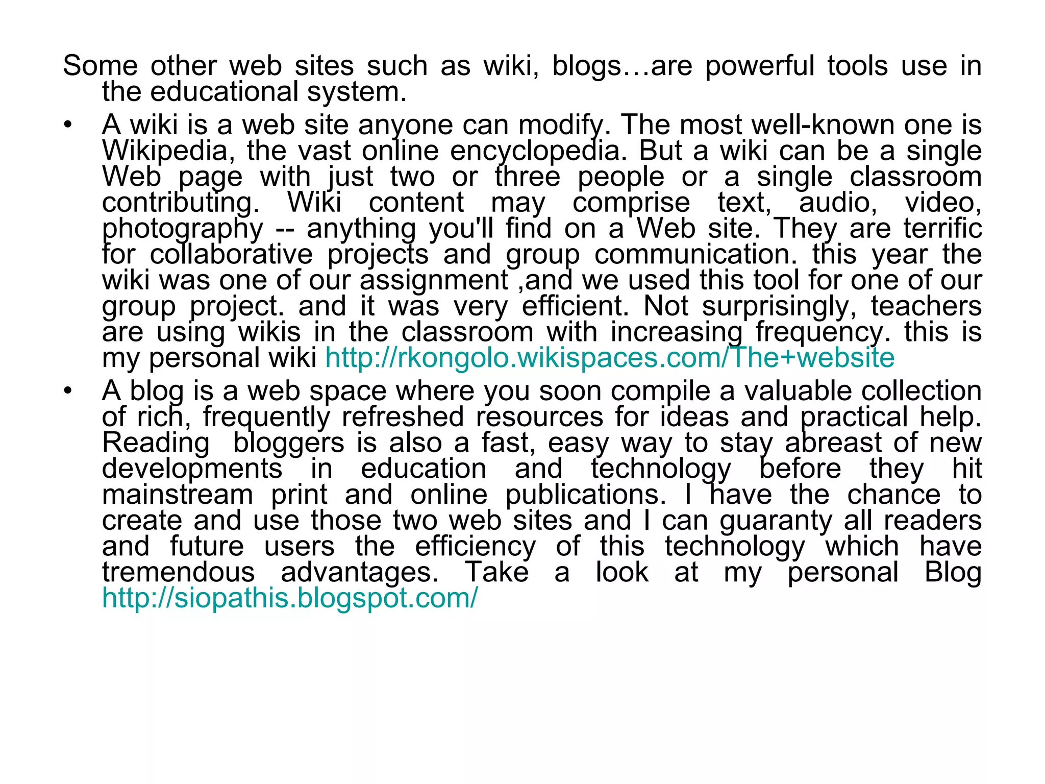 Some other web sites such as wiki, blogs…are powerful tools use in the educational system.  A wiki is a web site anyone can modify. The most well-known one is Wikipedia, the vast online encyclopedia. But a wiki can be a single Web page with just two or three people or a single classroom contributing. Wiki content may comprise text, audio, video, photography -- anything you'll find on a Web site. They are terrific for collaborative projects and group communication. this year the wiki was one of our assignment ,and we used this tool for one of our group project. and it was very efficient. Not surprisingly, teachers are using wikis in the classroom with increasing frequency. this is my personal wiki  http://rkongolo.wikispaces.com/The+website   A blog is a web space where you soon compile a valuable collection of rich, frequently refreshed resources for ideas and practical help. Reading  bloggers is also a fast, easy way to stay abreast of new developments in education and technology before they hit mainstream print and online publications. I have the chance to create and use those two web sites and I can guaranty all readers and future users the efficiency of this technology which have tremendous advantages. Take a look at my personal Blog  http://siopathis.blogspot.com/ 