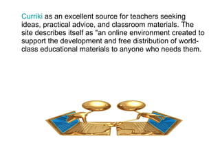 Curriki  as an excellent source for teachers seeking ideas, practical advice, and classroom materials. The site describes itself as "an online environment created to support the development and free distribution of world-class educational materials to anyone who needs them. 