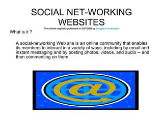 SOCIAL NET-WORKING WEBSITES This article originally published on 5/27/2009 by  Douglas Cruickshank What is it ? A social-networking Web site is an online community that enables its members to interact in a variety of ways, including by email and instant messaging and by posting photos, videos, and audio -- and then commenting on them. 