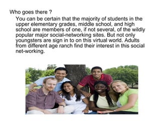 Who goes there ? You can be certain that the majority of students in the upper elementary grades, middle school, and high school are members of one, if not several, of the wildly popular major social-networking sites. But not only youngsters are sign in to on this virtual world. Adults from different age ranch find their interest in this social net-working. 