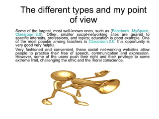 The different types and my point of view Some of the largest, most well-known ones, such as ( Facebook ,  MySpace ,  Classroom 2.0 ). Other, smaller social-networking sites are geared to specific interests, professions, and topics; education is good example. One of the most popular among teachers is  Classroom 2.0 . this opportunity is very good very helpful. Very fashioned and convenient, these social net-working websites allow people to practice their free of speech, communication and expression. However, some of the users push their right and their privilege to some extreme limit, challenging the ethic and the moral conscience.  