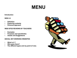 MENU Introduction WEB 2.0 Definition Exploring contents Personal approach WEB SITES REVIEWS BY TEACHERS Examples Purposes and specificities Assets and Suggestions SOCIAL NET-WORKING WEBSITES What is it ? Who goes there? The different types and my point of view.  